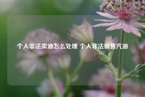 个人非法卖油怎么处理 个人非法销售汽油