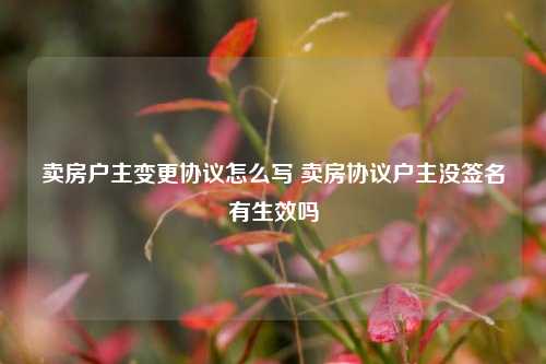 卖房户主变更协议怎么写 卖房协议户主没签名有生效吗