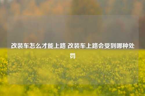 改装车怎么才能上路 改装车上路会受到哪种处罚