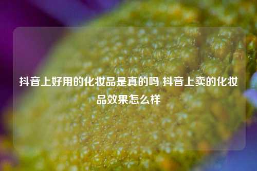 抖音上好用的化妆品是真的吗 抖音上卖的化妆品效果怎么样