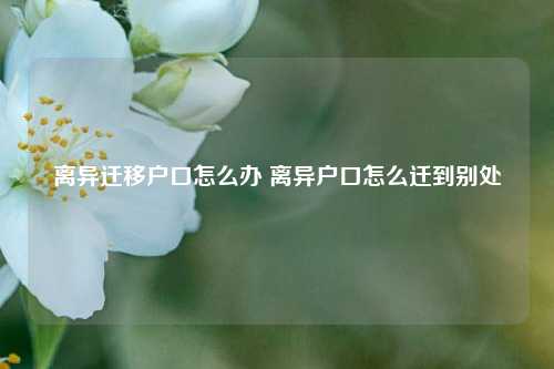 离异迁移户口怎么办 离异户口怎么迁到别处