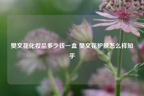 樊文花化妆品多少钱一盒 樊文花护肤怎么样知乎