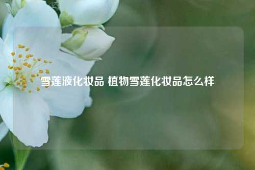 雪莲液化妆品 植物雪莲化妆品怎么样