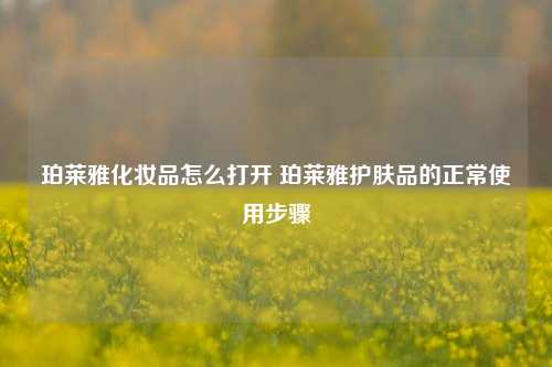 珀莱雅化妆品怎么打开 珀莱雅护肤品的正常使用步骤