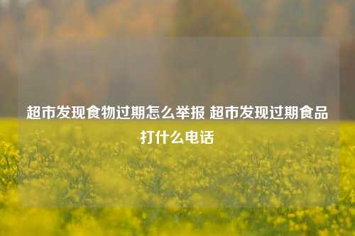 超市发现食物过期怎么举报 超市发现过期食品打什么电话