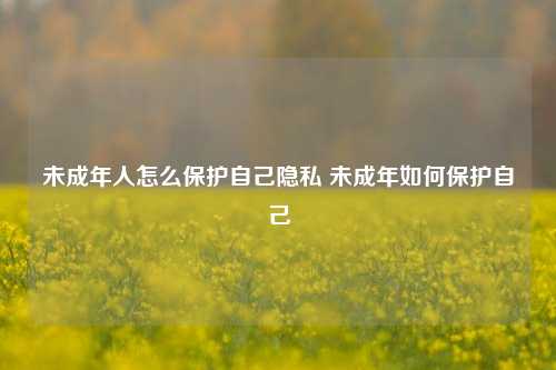 未成年人怎么保护自己隐私 未成年如何保护自己