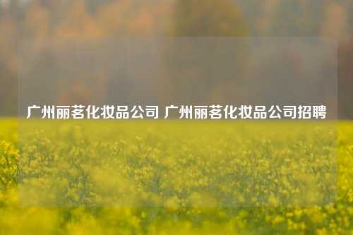 广州丽茗化妆品公司 广州丽茗化妆品公司招聘