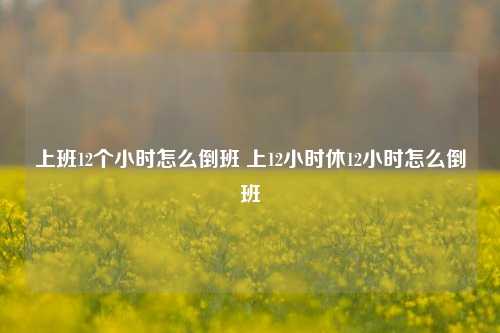 上班12个小时怎么倒班 上12小时休12小时怎么倒班