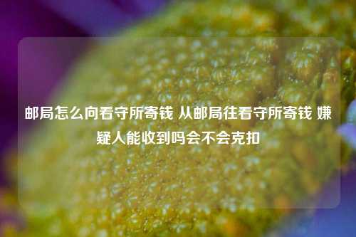 邮局怎么向看守所寄钱 从邮局往看守所寄钱 嫌疑人能收到吗会不会克扣