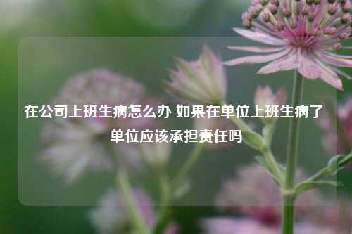 在公司上班生病怎么办 如果在单位上班生病了 单位应该承担责任吗