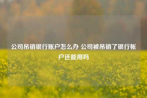 公司吊销银行账户怎么办 公司被吊销了银行帐户还能用吗