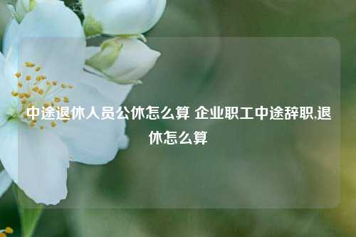 中途退休人员公休怎么算 企业职工中途辞职,退休怎么算