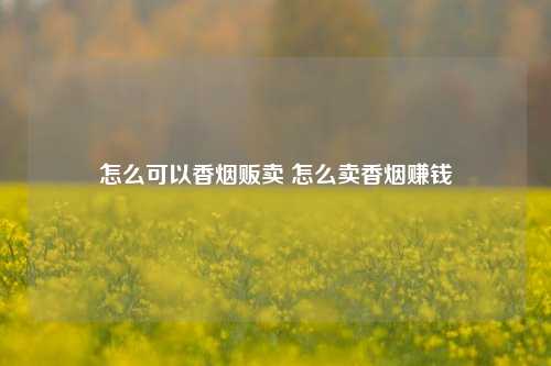 怎么可以香烟贩卖 怎么卖香烟赚钱