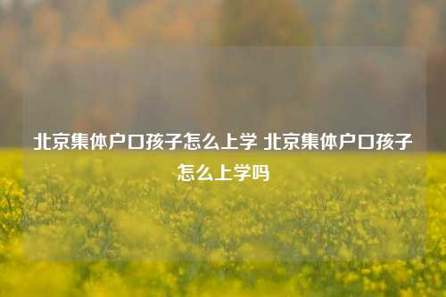 北京集体户口孩子怎么上学 北京集体户口孩子怎么上学吗