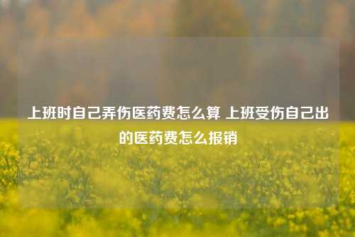 上班时自己弄伤医药费怎么算 上班受伤自己出的医药费怎么报销