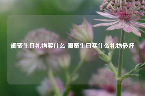 闺蜜生日礼物买什么 闺蜜生日买什么礼物最好