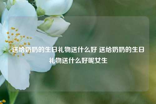 送给奶奶的生日礼物送什么好 送给奶奶的生日礼物送什么好呢女生