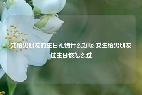 女给男朋友的生日礼物什么好呢 女生给男朋友过生日该怎么过