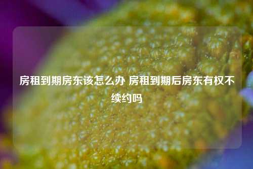 房租到期房东该怎么办 房租到期后房东有权不续约吗