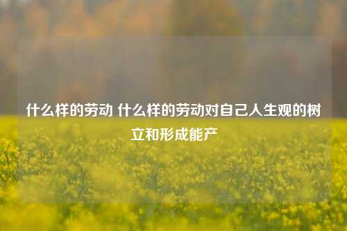 什么样的劳动 什么样的劳动对自己人生观的树立和形成能产