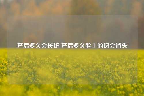 产后多久会长斑 产后多久脸上的斑会消失