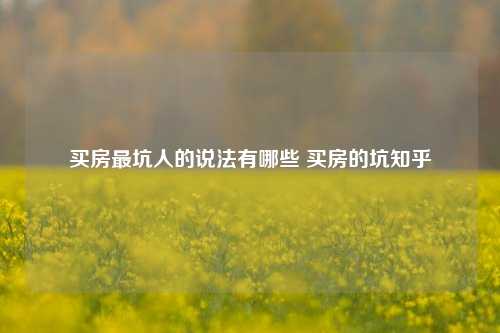 买房最坑人的说法有哪些 买房的坑知乎