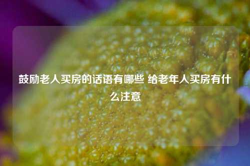 鼓励老人买房的话语有哪些 给老年人买房有什么注意