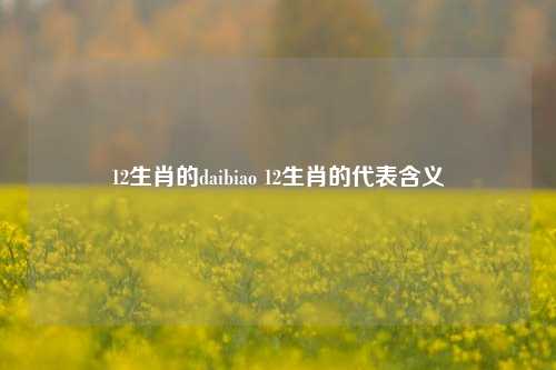 12生肖的daibiao 12生肖的代表含义