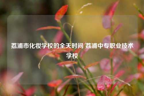 荔浦市化妆学校的全天时间 荔浦中专职业技术学校