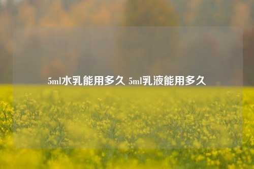 5ml水乳能用多久 5ml乳液能用多久