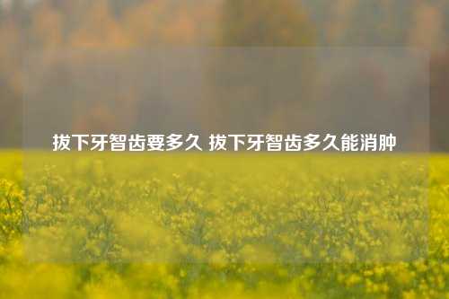 拔下牙智齿要多久 拔下牙智齿多久能消肿