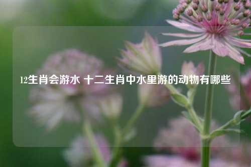 12生肖会游水 十二生肖中水里游的动物有哪些