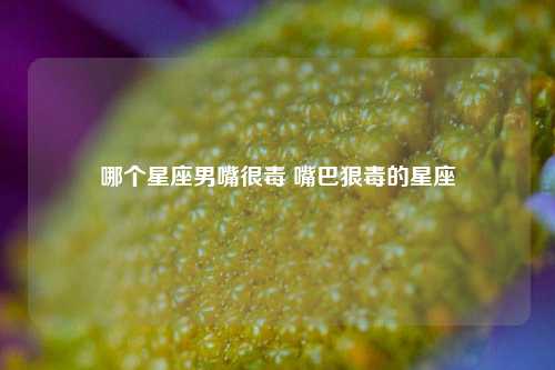 哪个星座男嘴很毒 嘴巴狠毒的星座