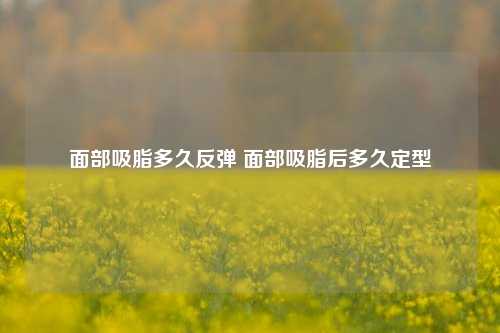 面部吸脂多久反弹 面部吸脂后多久定型