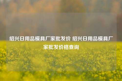 绍兴日用品模具厂家批发价 绍兴日用品模具厂家批发价格查询