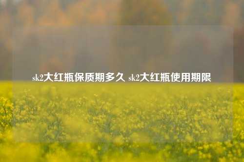 sk2大红瓶保质期多久 sk2大红瓶使用期限