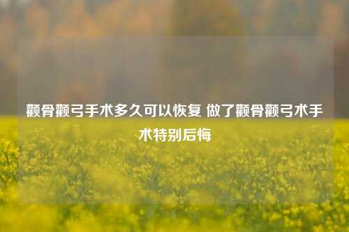 颧骨颧弓手术多久可以恢复 做了颧骨颧弓术手术特别后悔