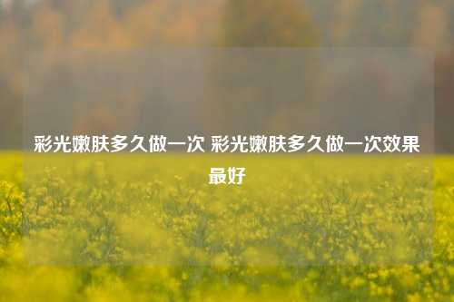 彩光嫩肤多久做一次 彩光嫩肤多久做一次效果最好